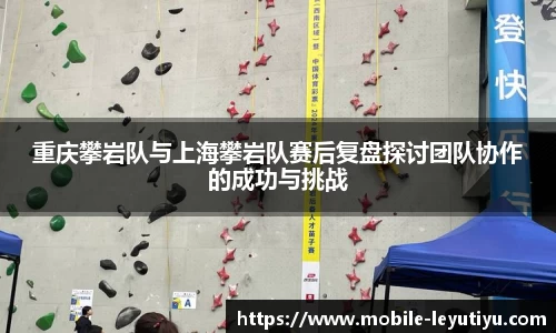 重庆攀岩队与上海攀岩队赛后复盘探讨团队协作的成功与挑战